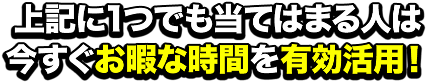 上記に１つでも当てはまる人は今すぐお暇な時間を有効活用！