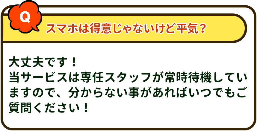 スマホは得意じゃないけど平気？→ 大丈夫です！当サービスは専任スタッフが常時待機していますので、分からない事があればいつでもご質問ください！